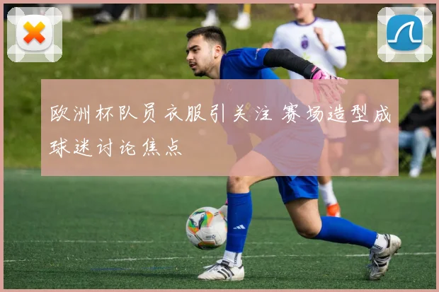欧洲杯队员衣服引关注 赛场造型成球迷讨论焦点
