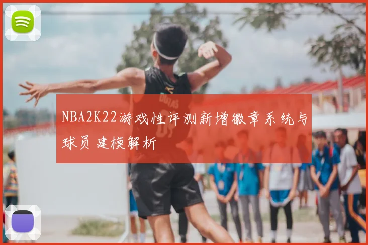 NBA2K22游戏性评测新增徽章系统与球员建模解析