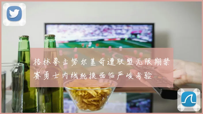 格林拳击努尔基奇遭联盟无限期禁赛勇士内线轮换面临严峻考验