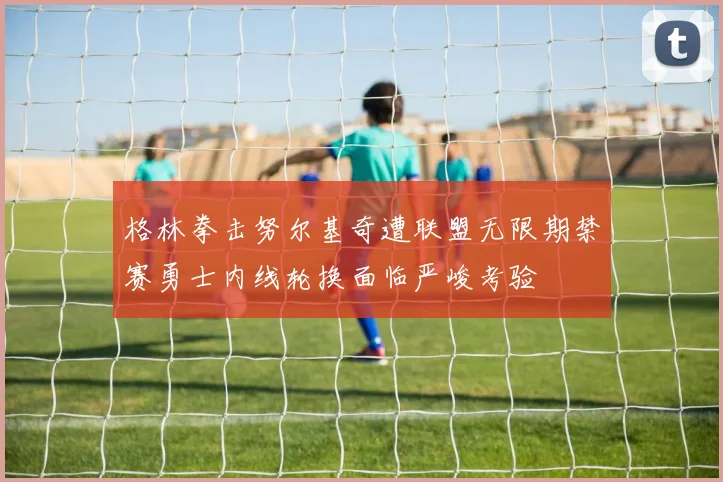 格林拳击努尔基奇遭联盟无限期禁赛勇士内线轮换面临严峻考验
