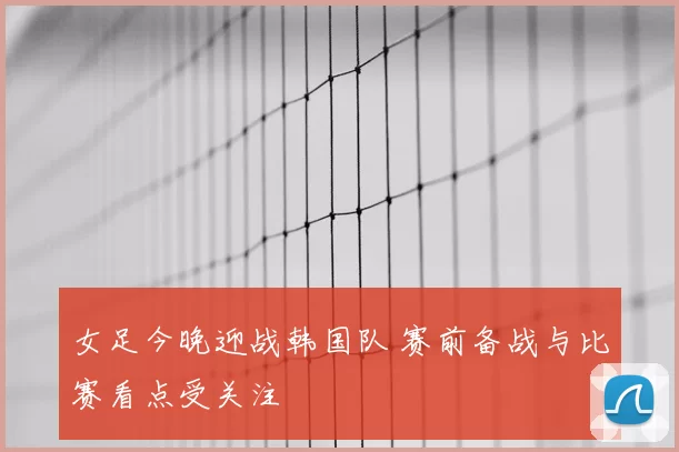 女足今晚迎战韩国队 赛前备战与比赛看点受关注