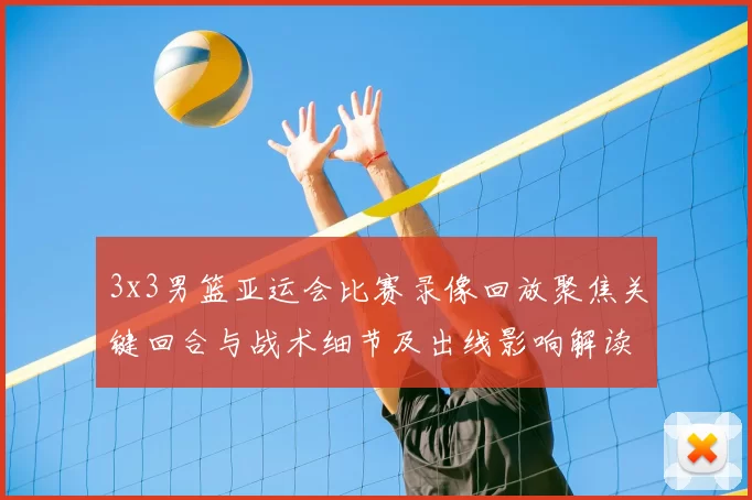 3x3男篮亚运会比赛录像回放聚焦关键回合与战术细节及出线影响解读