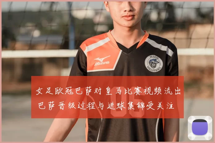 女足欧冠巴萨对皇马比赛视频流出 巴萨晋级过程与进球集锦受关注