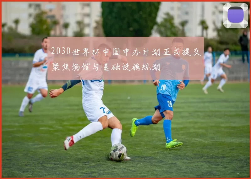 2030世界杯中国申办计划正式提交聚焦场馆与基础设施规划