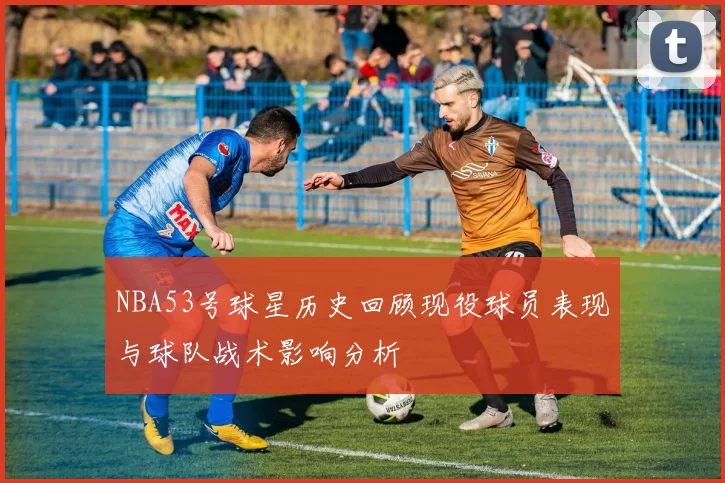 NBA53号球星历史回顾现役球员表现与球队战术影响分析