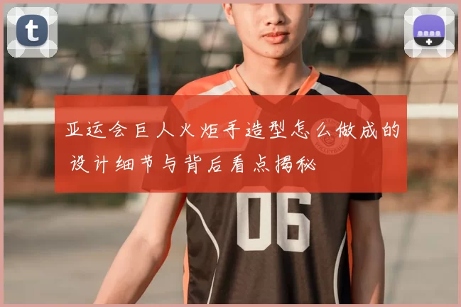 亚运会巨人火炬手造型怎么做成的 设计细节与背后看点揭秘