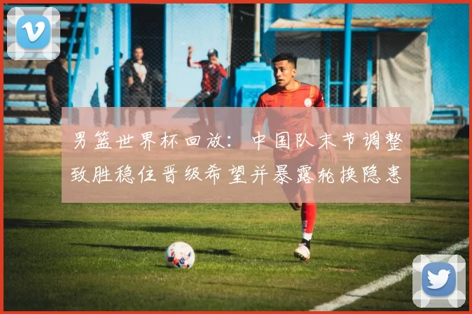 男篮世界杯回放：中国队末节调整致胜稳住晋级希望并暴露轮换隐患