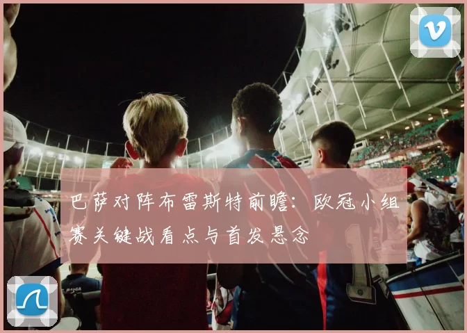 巴萨对阵布雷斯特前瞻:欧冠小组赛关键战看点与首发悬念