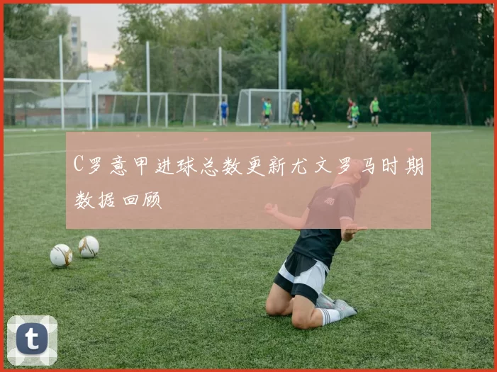 C罗意甲进球总数更新尤文罗马时期数据回顾