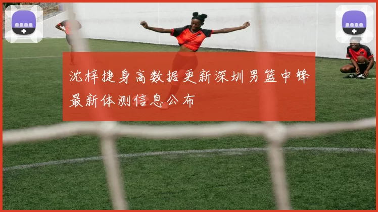 沈梓捷身高数据更新深圳男篮中锋最新体测信息公布
