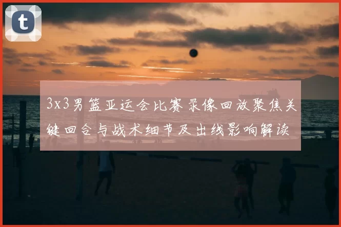 3x3男篮亚运会比赛录像回放聚焦关键回合与战术细节及出线影响解读