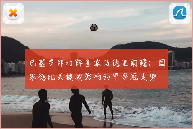 巴塞罗那对阵皇家马德里前瞻：国家德比关键战影响西甲争冠走势