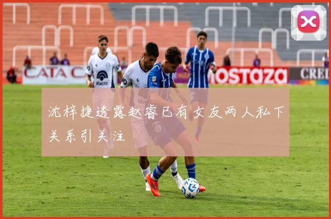 沈梓捷透露赵睿已有女友两人私下关系引关注