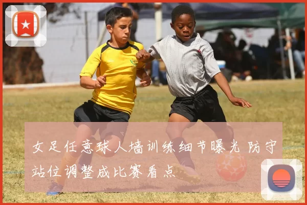 女足任意球人墙训练细节曝光 防守站位调整成比赛看点
