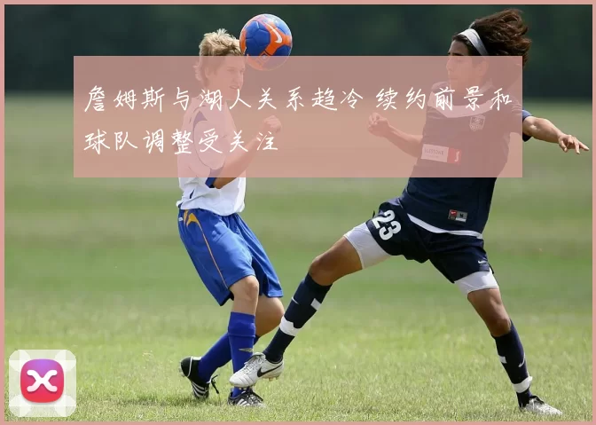 詹姆斯与湖人关系趋冷 续约前景和球队调整受关注