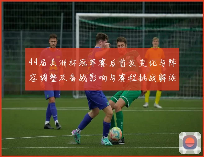 44届美洲杯冠军赛后首发变化与阵容调整及备战影响与赛程挑战解读