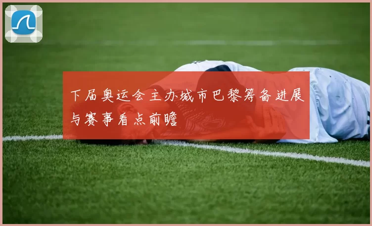 下届奥运会主办城市巴黎筹备进展与赛事看点前瞻