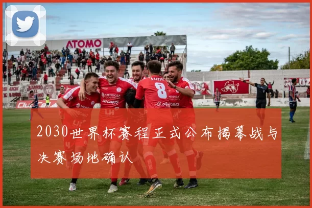 2030世界杯赛程正式公布揭幕战与决赛场地确认