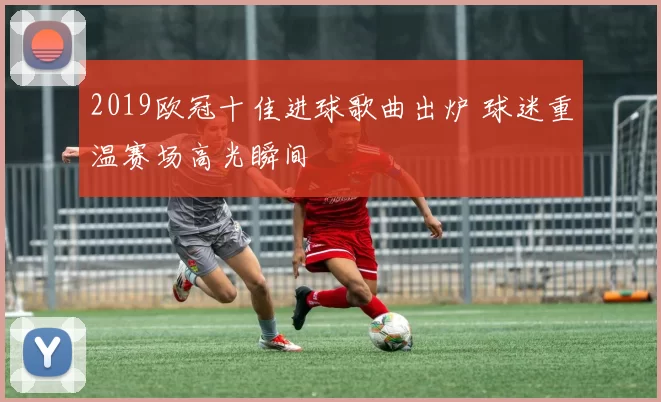 2019欧冠十佳进球歌曲出炉 球迷重温赛场高光瞬间