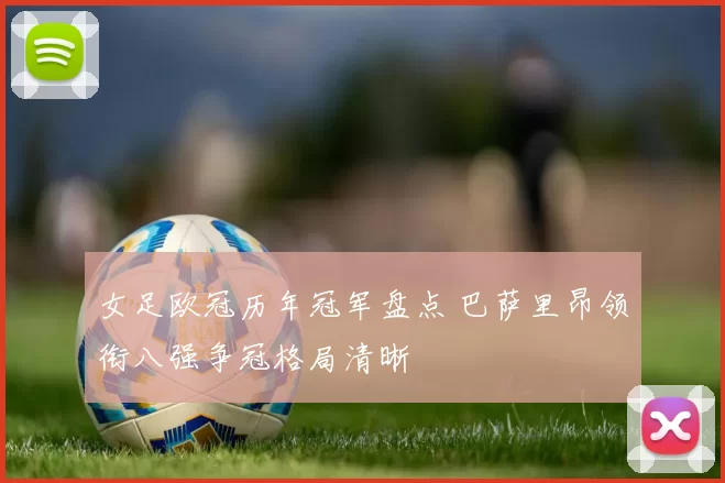 女足欧冠历年冠军盘点 巴萨里昂领衔八强争冠格局清晰
