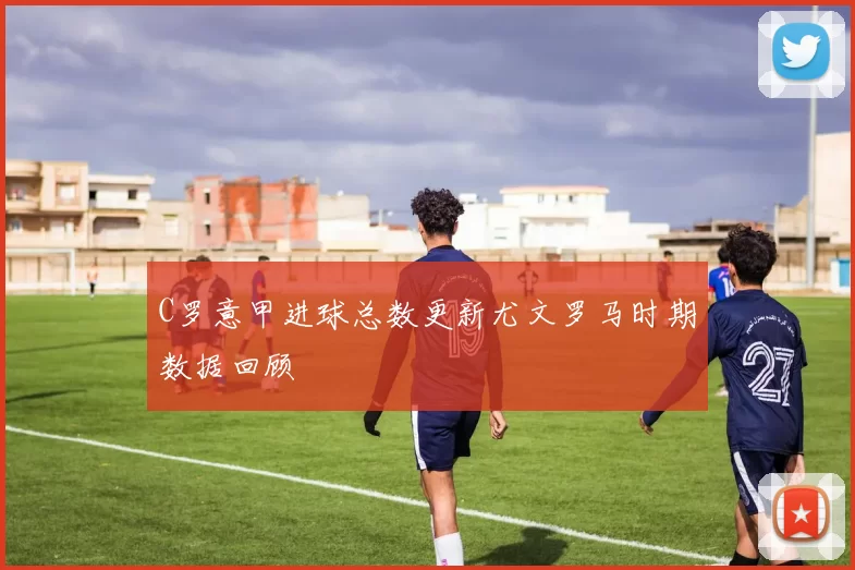 C罗意甲进球总数更新尤文罗马时期数据回顾