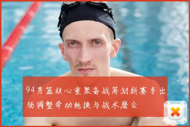 94男篮核心重聚备战筹划新赛季出场调整牵动轮换与战术磨合