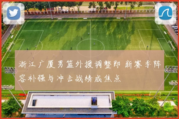 浙江广厦男篮外援调整即 新赛季阵容补强与冲击战绩成焦点