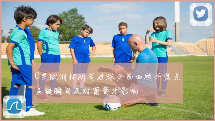 C罗欧洲杯所有进球全面回顾并盘点关键瞬间及对葡萄牙影响