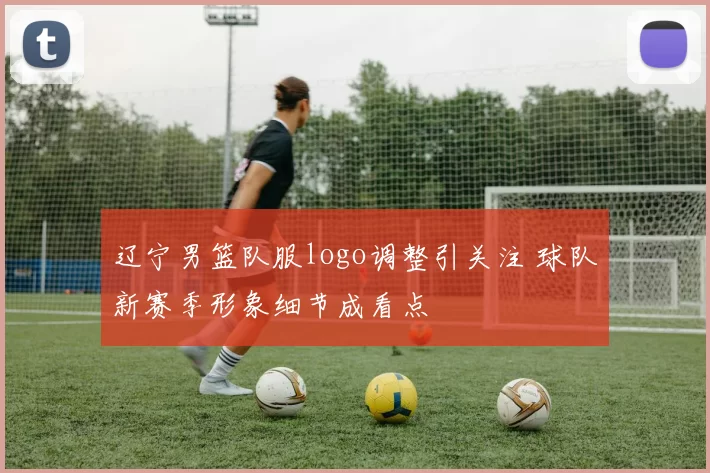 辽宁男篮队服logo调整引关注 球队新赛季形象细节成看点