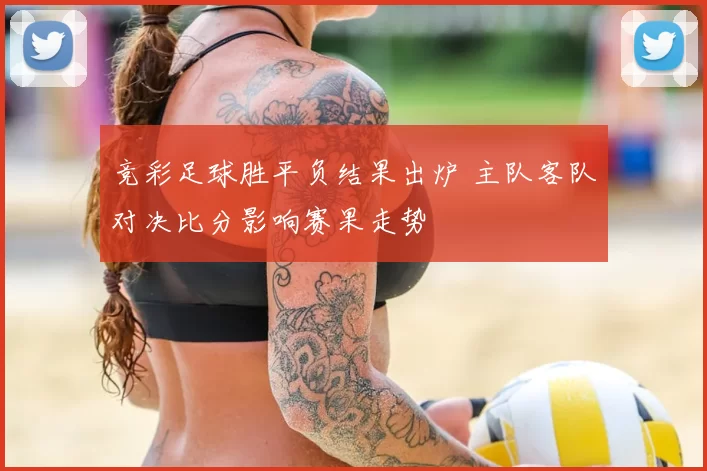 竞彩足球胜平负结果出炉 主队客队对决比分影响赛果走势