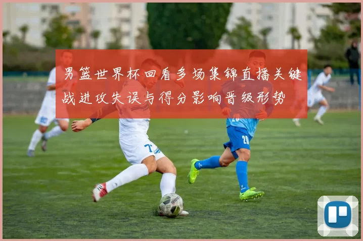 男篮世界杯回看多场集锦直播关键战进攻失误与得分影响晋级形势